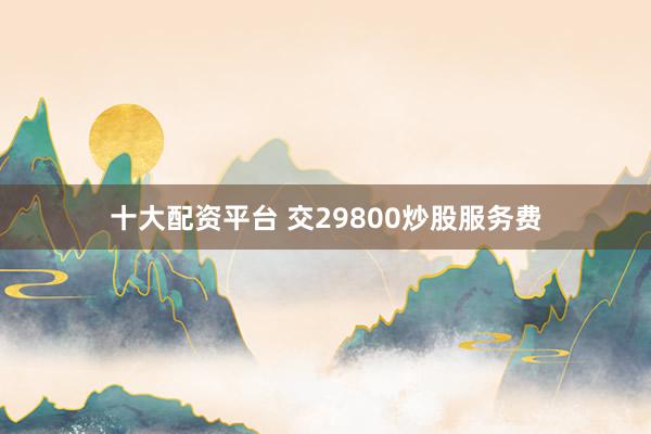 十大配资平台 交29800炒股服务费