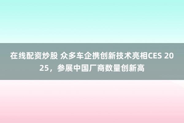 在线配资炒股 众多车企携创新技术亮相CES 2025，参展中国厂商数量创新高