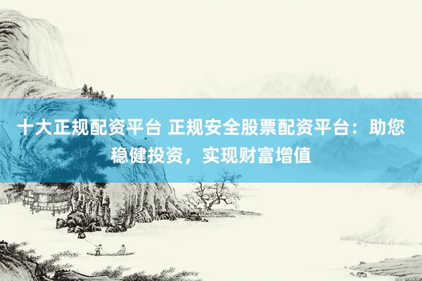 十大正规配资平台 正规安全股票配资平台：助您稳健投资，实现财富增值