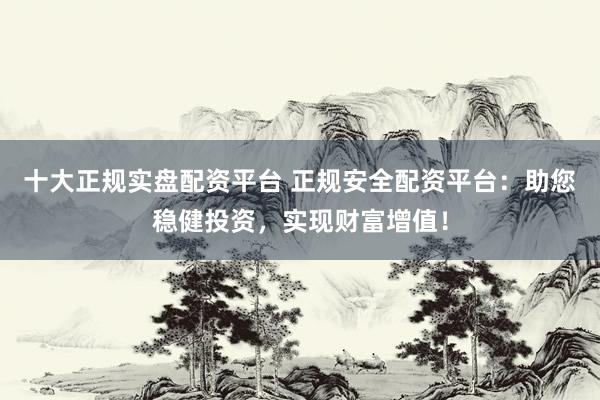 十大正规实盘配资平台 正规安全配资平台：助您稳健投资，实现财富增值！
