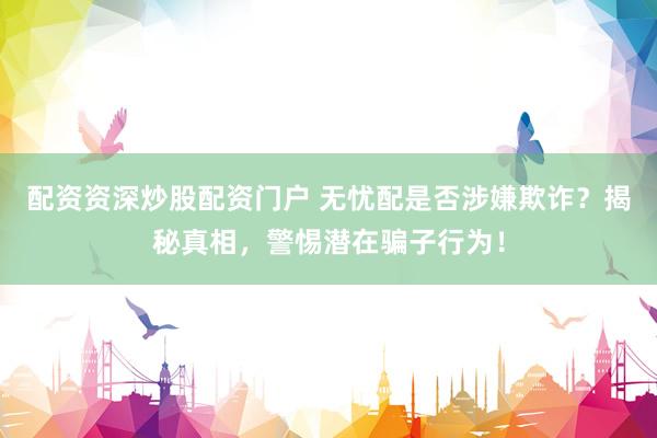 配资资深炒股配资门户 无忧配是否涉嫌欺诈？揭秘真相，警惕潜在骗子行为！