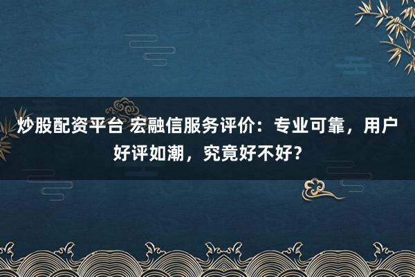 炒股配资平台 宏融信服务评价：专业可靠，用户好评如潮，究竟好不好？