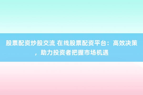 股票配资炒股交流 在线股票配资平台：高效决策，助力投资者把握市场机遇