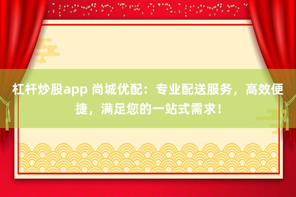 杠杆炒股app 尚城优配：专业配送服务，高效便捷，满足您的一站式需求！