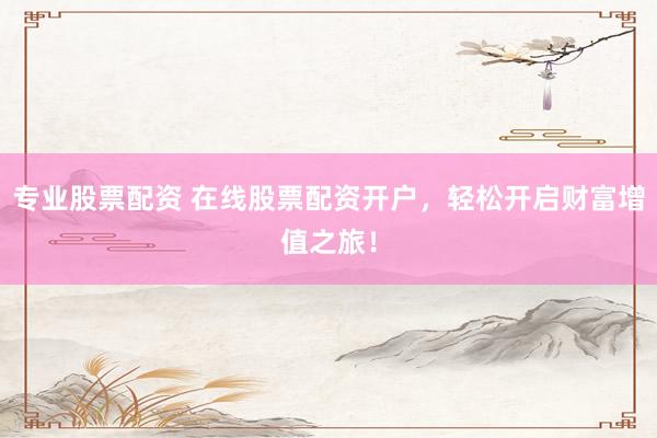专业股票配资 在线股票配资开户，轻松开启财富增值之旅！