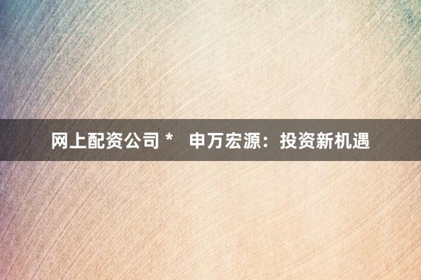 网上配资公司 *   申万宏源：投资新机遇