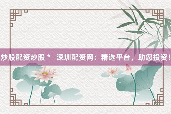 炒股配资炒股 *   深圳配资网：精选平台，助您投资！