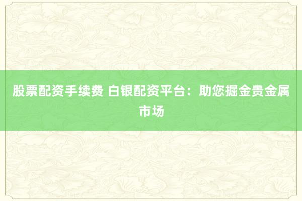 股票配资手续费 白银配资平台：助您掘金贵金属市场