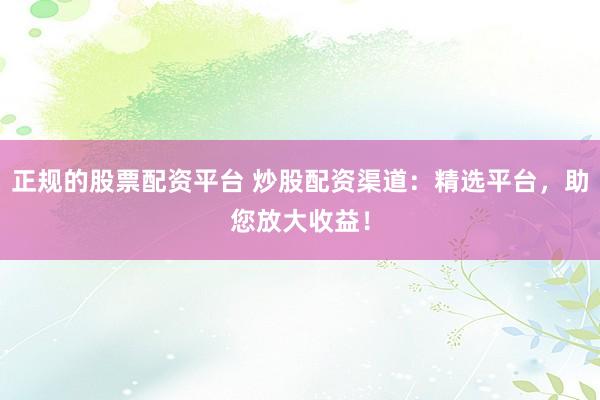 正规的股票配资平台 炒股配资渠道：精选平台，助您放大收益！
