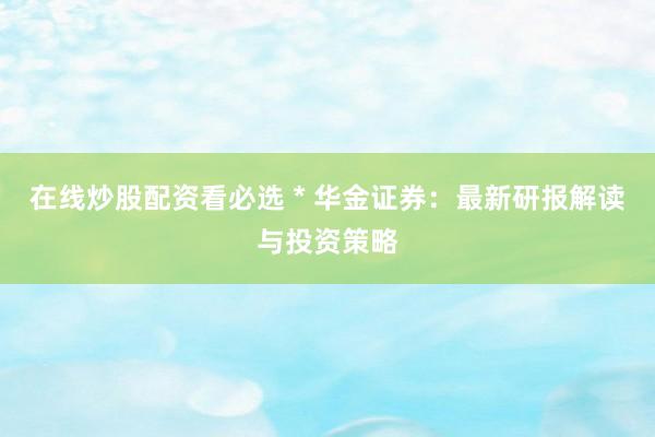 在线炒股配资看必选 * 华金证券：最新研报解读与投资策略