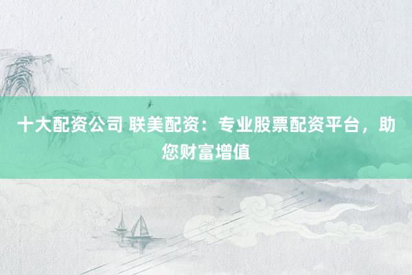 十大配资公司 联美配资：专业股票配资平台，助您财富增值