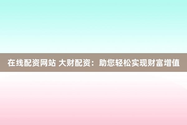 在线配资网站 大财配资：助您轻松实现财富增值