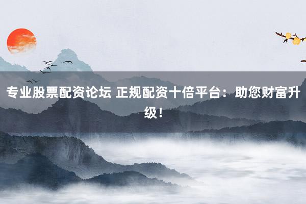 专业股票配资论坛 正规配资十倍平台：助您财富升级！