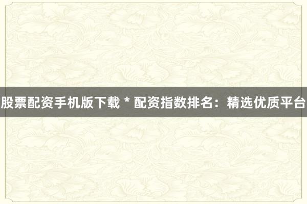 股票配资手机版下载 * 配资指数排名：精选优质平台
