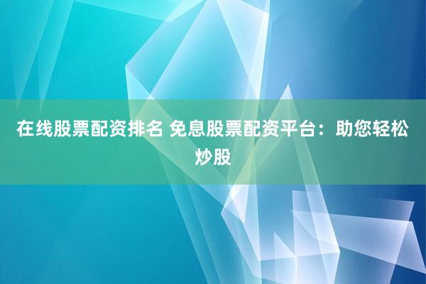 在线股票配资排名 免息股票配资平台：助您轻松炒股