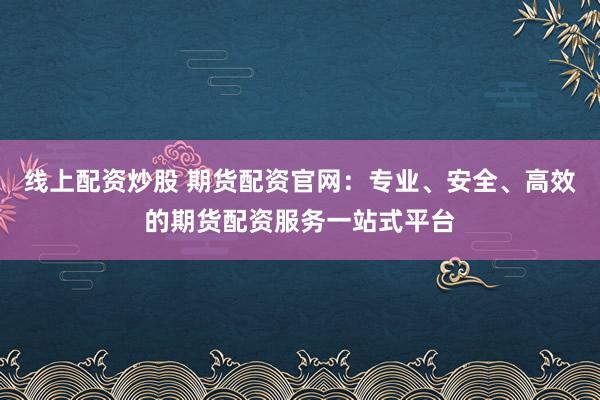 线上配资炒股 期货配资官网：专业、安全、高效的期货配资服务一站式平台