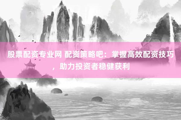 股票配资专业网 配资策略吧：掌握高效配资技巧，助力投资者稳健获利