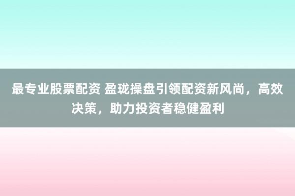 最专业股票配资 盈珑操盘引领配资新风尚，高效决策，助力投资者稳健盈利