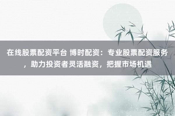 在线股票配资平台 博时配资：专业股票配资服务，助力投资者灵活融资，把握市场机遇