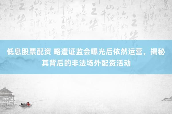 低息股票配资 略遭证监会曝光后依然运营，揭秘其背后的非法场外配资活动