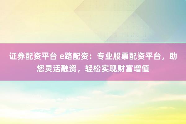 证券配资平台 e路配资：专业股票配资平台，助您灵活融资，轻松实现财富增值