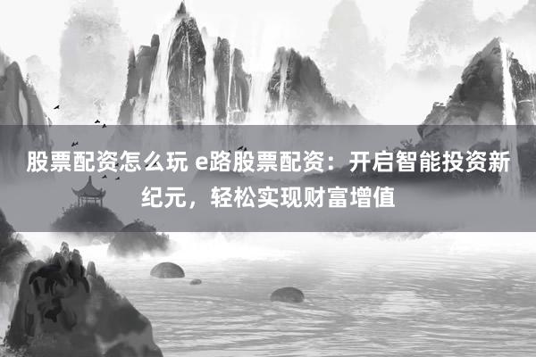 股票配资怎么玩 e路股票配资：开启智能投资新纪元，轻松实现财富增值