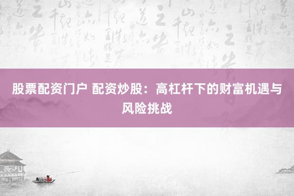 股票配资门户 配资炒股：高杠杆下的财富机遇与风险挑战