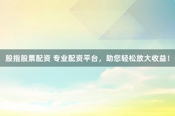 股指股票配资 专业配资平台，助您轻松放大收益！
