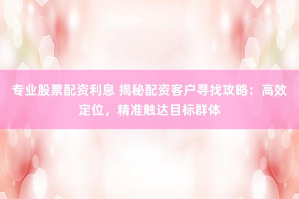专业股票配资利息 揭秘配资客户寻找攻略：高效定位，精准触达目标群体