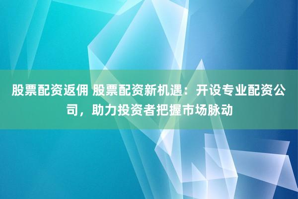 股票配资返佣 股票配资新机遇：开设专业配资公司，助力投资者把握市场脉动