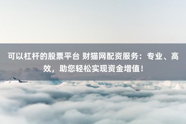 可以杠杆的股票平台 财猫网配资服务：专业、高效，助您轻松实现资金增值！
