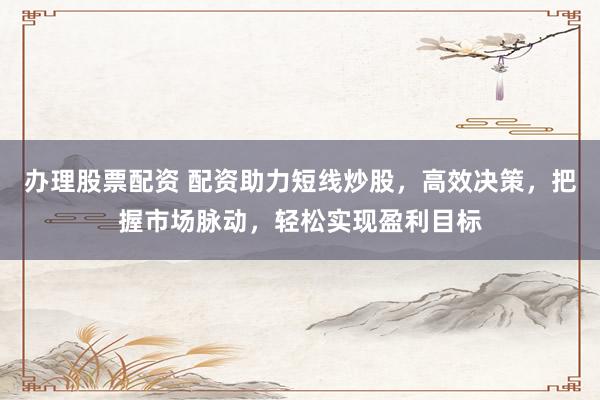 办理股票配资 配资助力短线炒股，高效决策，把握市场脉动，轻松实现盈利目标
