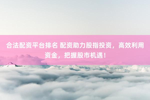 合法配资平台排名 配资助力股指投资，高效利用资金，把握股市机遇！