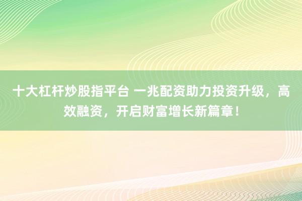 十大杠杆炒股指平台 一兆配资助力投资升级，高效融资，开启财富增长新篇章！