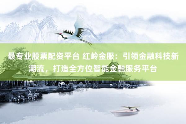 最专业股票配资平台 红岭金服：引领金融科技新潮流，打造全方位智能金融服务平台