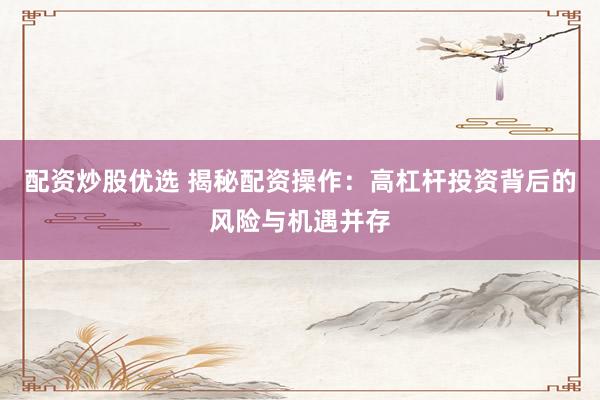 配资炒股优选 揭秘配资操作：高杠杆投资背后的风险与机遇并存