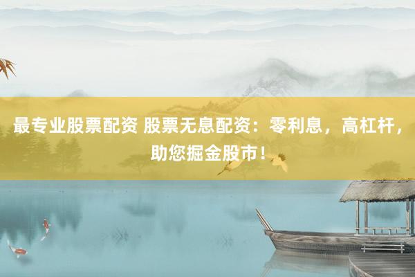 最专业股票配资 股票无息配资：零利息，高杠杆，助您掘金股市！