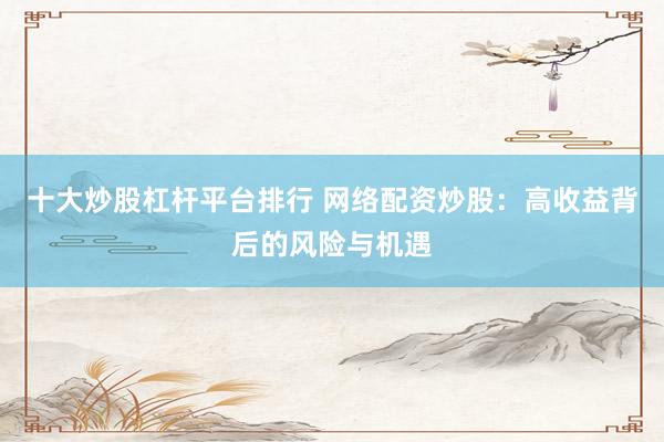 十大炒股杠杆平台排行 网络配资炒股：高收益背后的风险与机遇