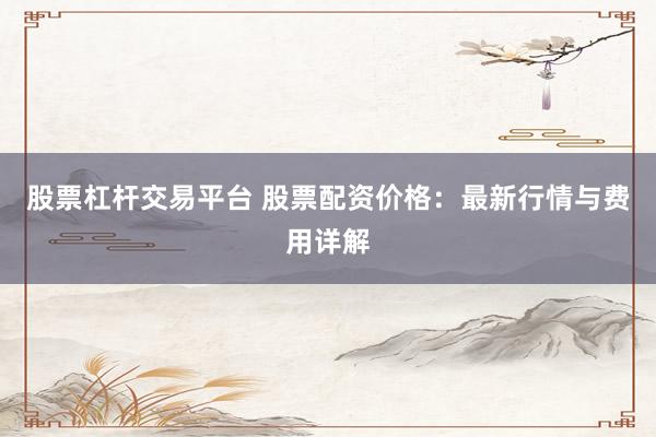 股票杠杆交易平台 股票配资价格：最新行情与费用详解