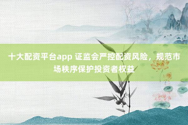 十大配资平台app 证监会严控配资风险，规范市场秩序保护投资者权益