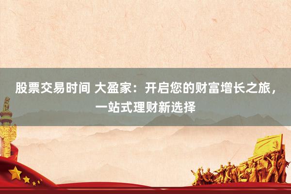 股票交易时间 大盈家：开启您的财富增长之旅，一站式理财新选择