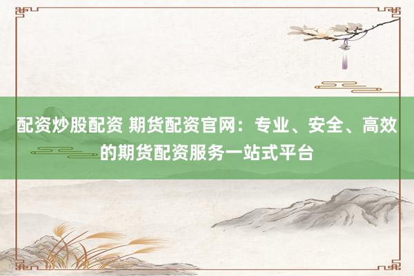 配资炒股配资 期货配资官网：专业、安全、高效的期货配资服务一站式平台