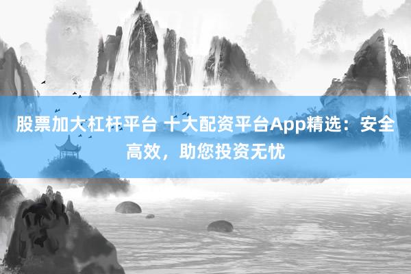 股票加大杠杆平台 十大配资平台App精选：安全高效，助您投资无忧