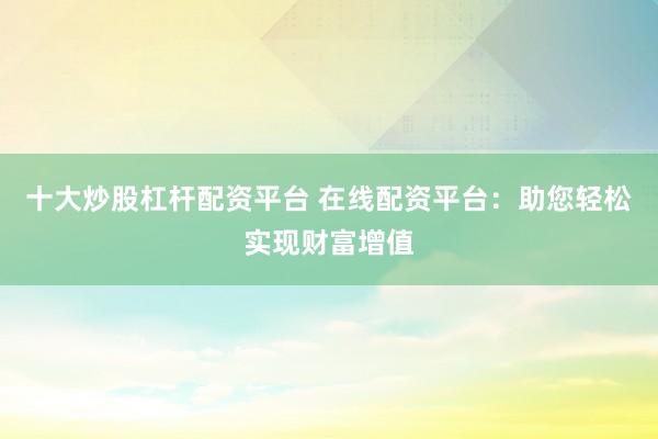 十大炒股杠杆配资平台 在线配资平台：助您轻松实现财富增值