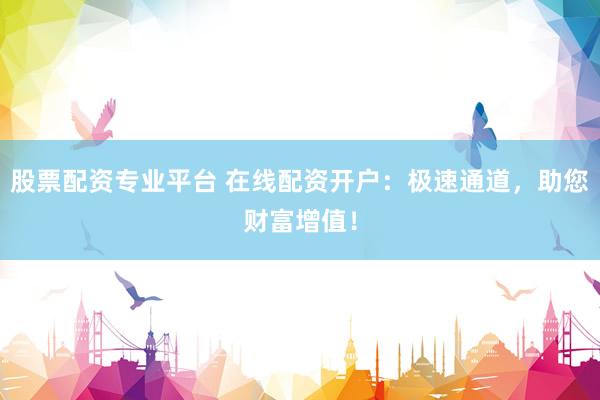 股票配资专业平台 在线配资开户：极速通道，助您财富增值！