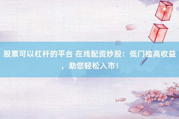 股票可以杠杆的平台 在线配资炒股：低门槛高收益，助您轻松入市！