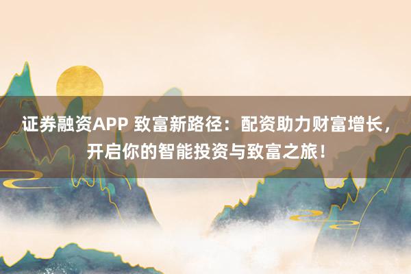证券融资APP 致富新路径：配资助力财富增长，开启你的智能投资与致富之旅！