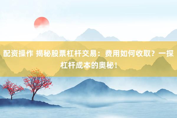 配资操作 揭秘股票杠杆交易：费用如何收取？一探杠杆成本的奥秘！