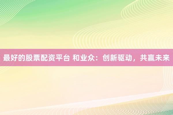 最好的股票配资平台 和业众：创新驱动，共赢未来