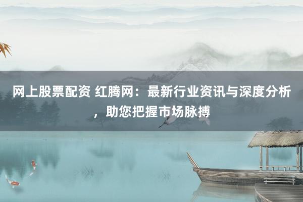网上股票配资 红腾网：最新行业资讯与深度分析，助您把握市场脉搏
